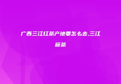广西三江红茶产地要怎么去,三江藤茶