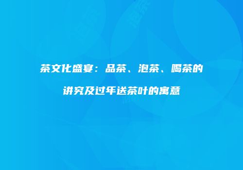 茶文化盛宴：品茶、泡茶、喝茶的讲究及过年送茶叶的寓意