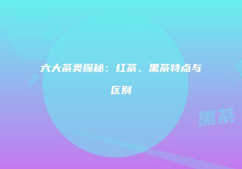 六大茶类探秘：红茶、黑茶特点与区别