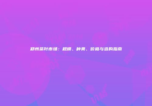 郑州茶叶市场：规模、种类、价格与选购指南