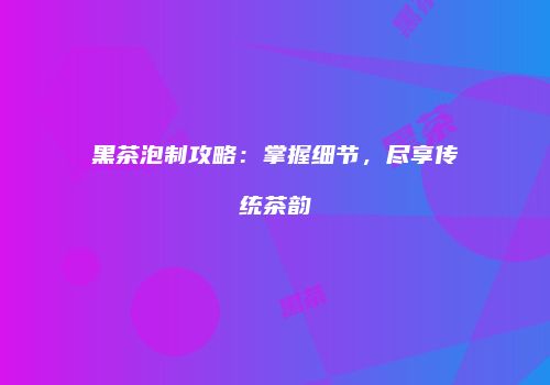 黑茶泡制攻略：掌握细节，尽享传统茶韵