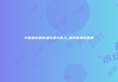 中国茶叶的市场开发与进入_茶叶市场在哪里