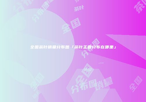 全国茶叶销量分布图「茶叶主要分布在哪里」