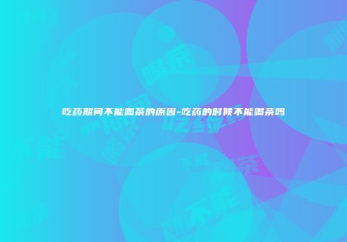 吃药期间不能喝茶的原因-吃药的时候不能喝茶吗