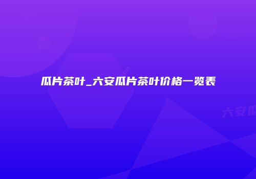 瓜片茶叶_六安瓜片茶叶价格一览表