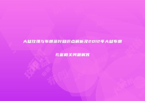 大益玫瑰与布朗茶叶知识点解析及2012年大益布朗孔雀相关问题解答