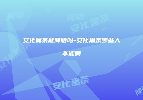 安化黑茶能降脂吗-安化黑茶哪些人不能喝