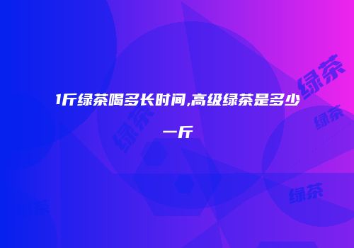 1斤绿茶喝多长时间,高级绿茶是多少一斤
