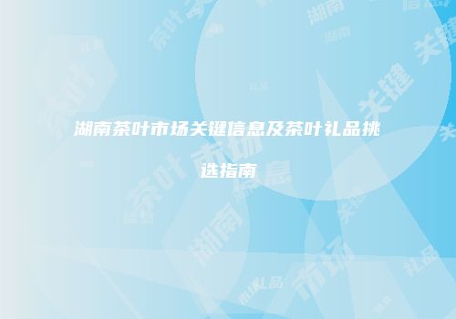 湖南茶叶市场关键信息及茶叶礼品挑选指南