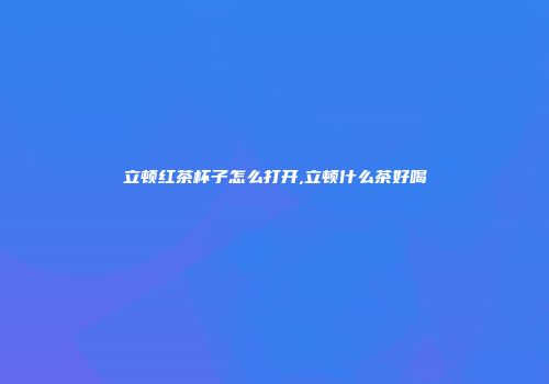 立顿红茶杯子怎么打开,立顿什么茶好喝