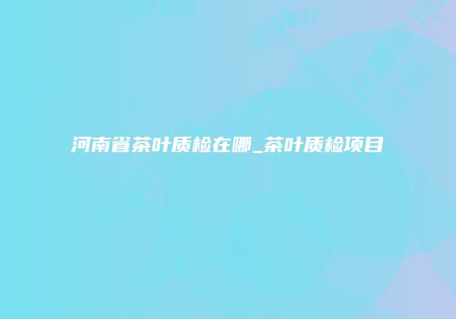 河南省茶叶质检在哪_茶叶质检项目