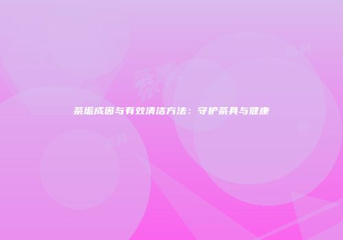 茶垢成因与有效清洁方法：守护茶具与健康