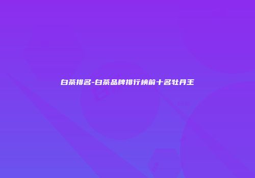 白茶排名-白茶品牌排行榜前十名牡丹王