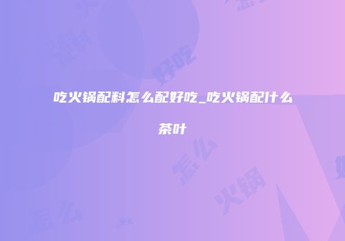 吃火锅配料怎么配好吃_吃火锅配什么茶叶