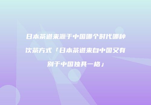 日本茶道来源于中国哪个时代哪种饮茶方式「日本茶道来自中国又有别于中国独具一格」