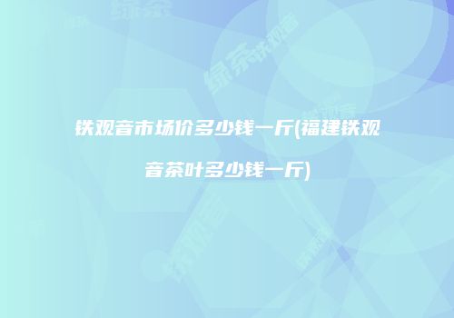 铁观音市场价多少钱一斤(福建铁观音茶叶多少钱一斤)