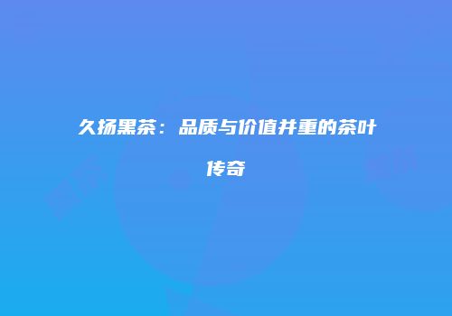 久扬黑茶：品质与价值并重的茶叶传奇
