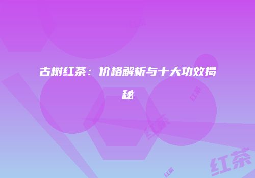 古树红茶：价格解析与十大功效揭秘