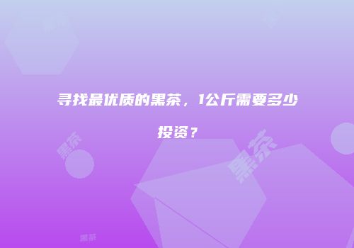 寻找最优质的黑茶，1公斤需要多少投资？