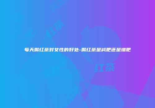 每天喝红茶对女性的好处-喝红茶是减肥还是增肥