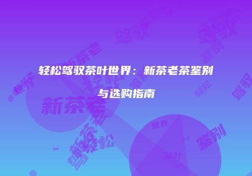 轻松驾驭茶叶世界：新茶老茶鉴别与选购指南