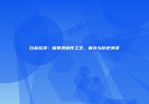 白茶压饼：探索其制作工艺、保存与历史演变