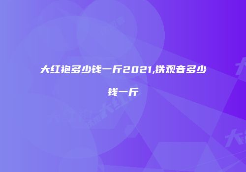 大红袍多少钱一斤2021,铁观音多少钱一斤
