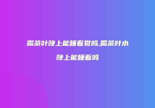 喝茶叶晚上能睡着觉吗,喝茶叶水晚上能睡着吗