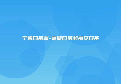 宁德白茶和-福鼎白茶和福安白茶