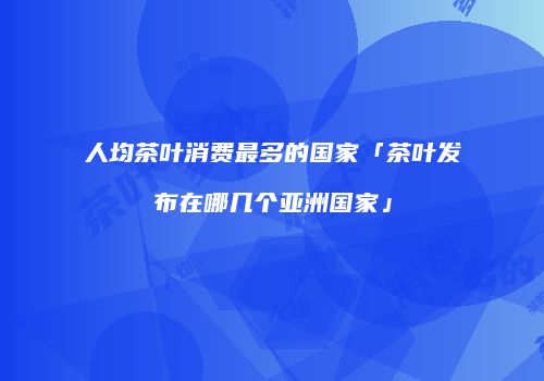 人均茶叶消费最多的国家「茶叶发布在哪几个亚洲国家」