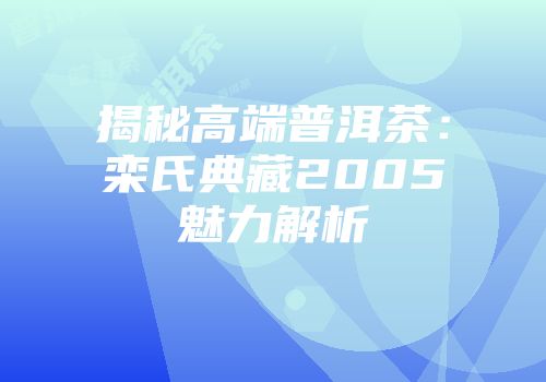 揭秘高端普洱茶：栾氏典藏2005魅力解析