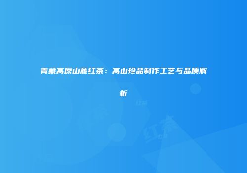 青藏高原山麓红茶：高山珍品制作工艺与品质解析