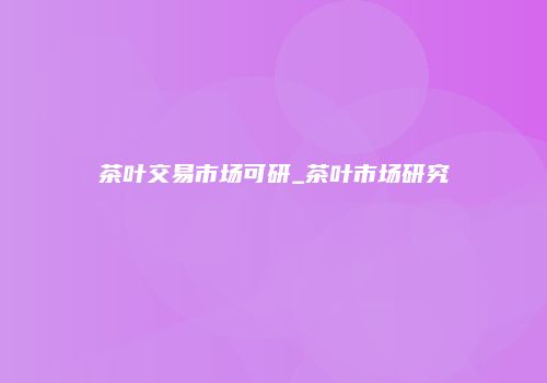 茶叶交易市场可研_茶叶市场研究