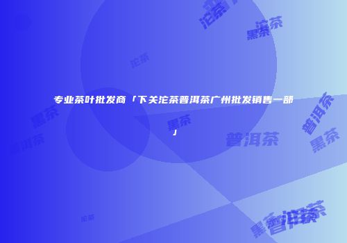 专业茶叶批发商「下关沱茶普洱茶广州批发销售一部」