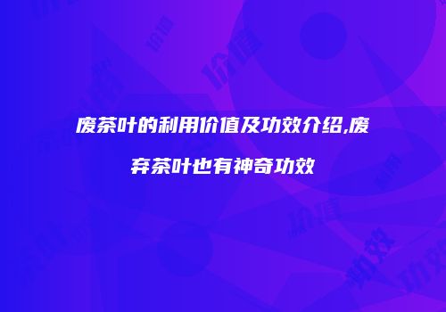 废茶叶的利用价值及功效介绍,废弃茶叶也有神奇功效