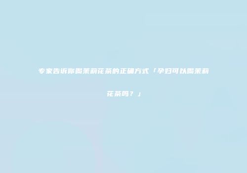 专家告诉你喝茉莉花茶的正确方式「孕妇可以喝茉莉花茶吗？」