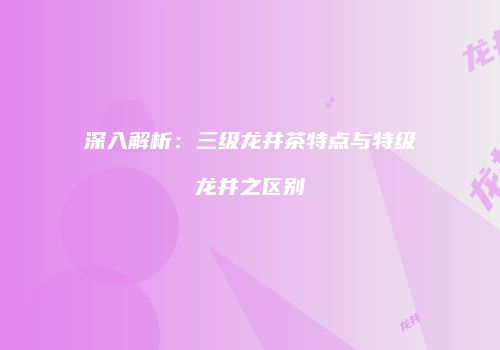 深入解析：三级龙井茶特点与特级龙井之区别