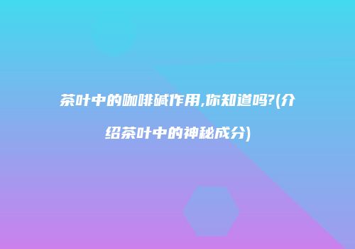 茶叶中的咖啡碱作用,你知道吗?(介绍茶叶中的神秘成分)