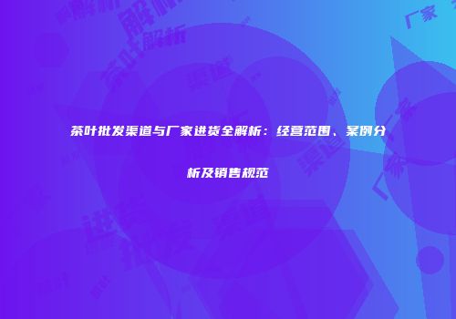 茶叶批发渠道与厂家进货全解析：经营范围、案例分析及销售规范