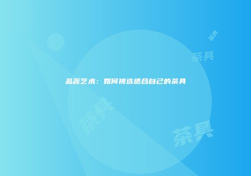 品茗艺术：如何挑选适合自己的茶具