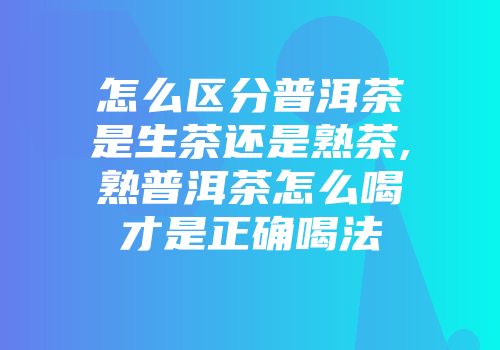 怎么区分普洱茶是生茶还是熟茶,熟普洱茶怎么喝才是正确喝法