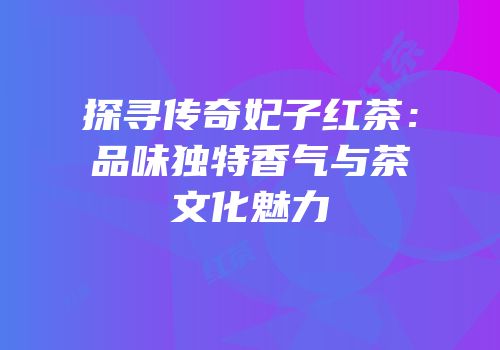 探寻传奇妃子红茶：品味独特香气与茶文化魅力