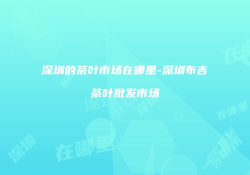 深圳的茶叶市场在哪里-深圳布吉茶叶批发市场