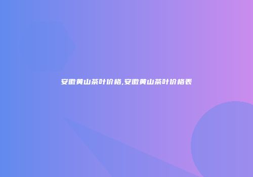 安徽黄山茶叶价格,安徽黄山茶叶价格表