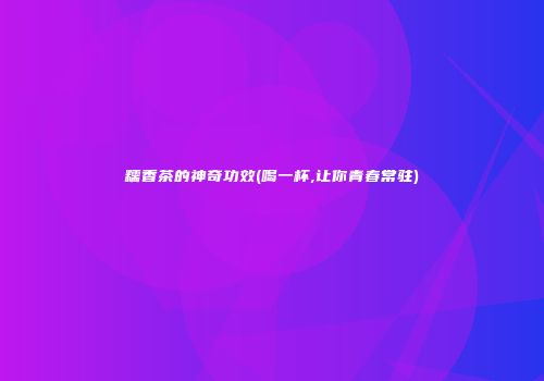 糯香茶的神奇功效(喝一杯,让你青春常驻)