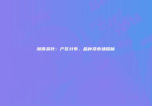 湖南茶叶：产区分布、品种及市场探秘