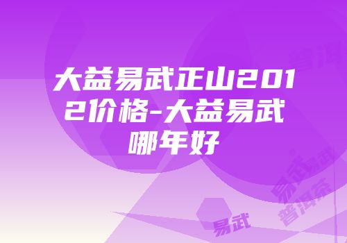 大益易武正山2012价格-大益易武哪年好