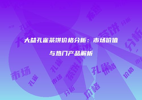 大益孔雀茶饼价格分析：市场价值与热门产品解析