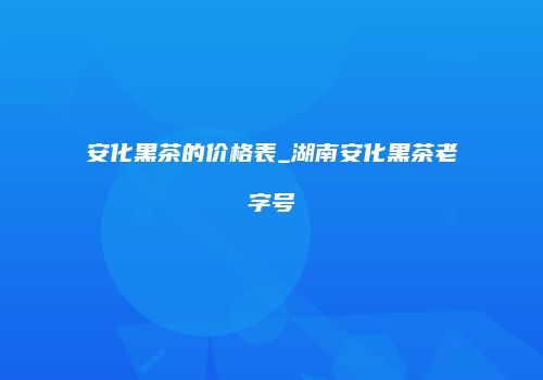 安化黑茶的价格表_湖南安化黑茶老字号
