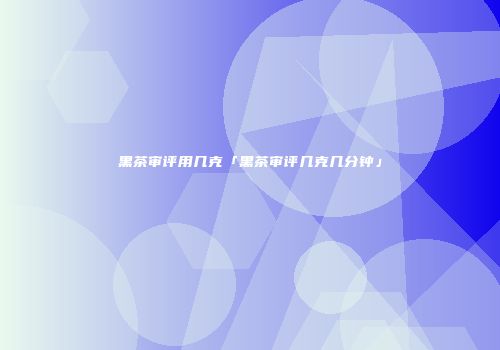 黑茶审评用几克「黑茶审评几克几分钟」
